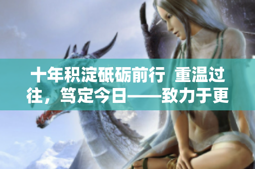 十年積淀砥礪前行  重溫過往，篤定今日——致力于更新內(nèi)容，持續(xù)前行