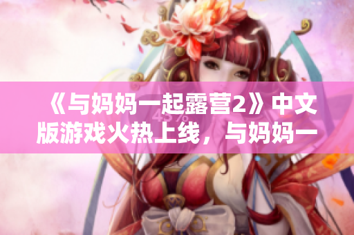 《與媽媽一起露營2》中文版游戲火熱上線，與媽媽一起探索自然樂趣
