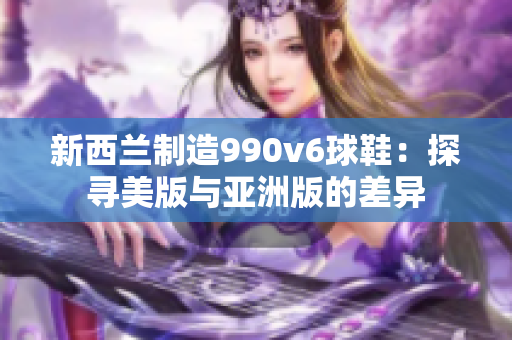 新西蘭制造990v6球鞋：探尋美版與亞洲版的差異