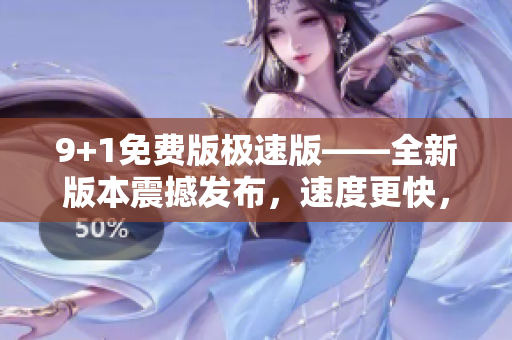 9+1免費版極速版——全新版本震撼發(fā)布，速度更快，功能更強大