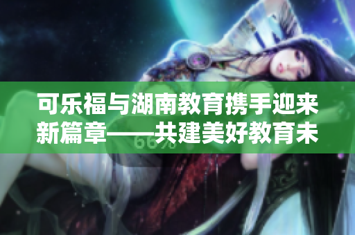 可樂福與湖南教育攜手迎來新篇章――共建美好教育未來