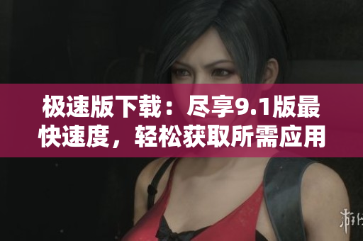 極速版下載：盡享9.1版最快速度，輕松獲取所需應用