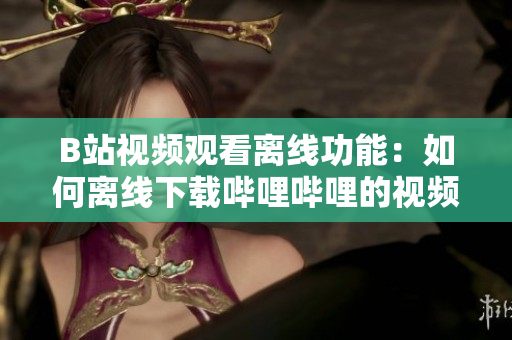 B站視頻觀看離線功能：如何離線下載嗶哩嗶哩的視頻內(nèi)容？