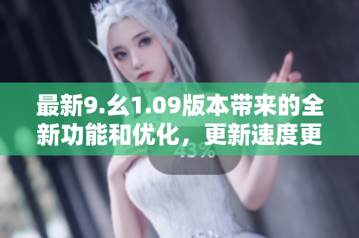 最新9.幺1.09版本帶來(lái)的全新功能和優(yōu)化，更新速度更快!