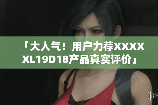 「大人氣！用戶力薦XXXXXL19D18產(chǎn)品真實評價」