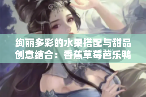 絢麗多彩的水果搭配與甜品創(chuàng)意結(jié)合：香蕉草莓芭樂鴨脖奶茶千層浪