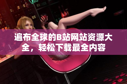 遍布全球的B站網(wǎng)站資源大全，輕松下載最全內(nèi)容