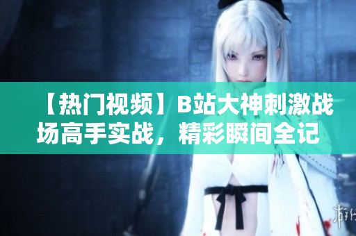 【熱門(mén)視頻】B站大神刺激戰(zhàn)場(chǎng)高手實(shí)戰(zhàn)，精彩瞬間全記錄