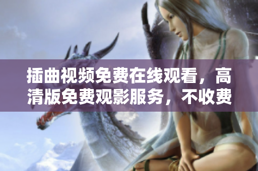 插曲視頻免費(fèi)在線觀看，高清版免費(fèi)觀影服務(wù)，不收費(fèi)高清插曲視頻在線觀看