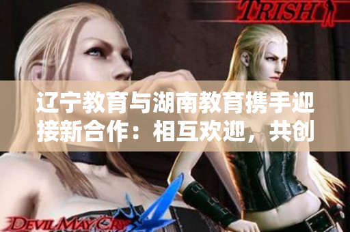 遼寧教育與湖南教育攜手迎接新合作：相互歡迎，共創(chuàng)未來