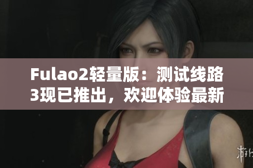 Fulao2輕量版：測試線路3現(xiàn)已推出，歡迎體驗最新功能