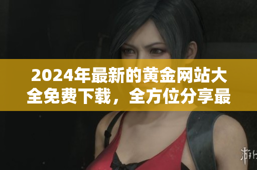 2024年最新的黃金網(wǎng)站大全免費(fèi)下載，全方位分享最新黃金資訊