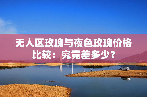 無人區(qū)玫瑰與夜色玫瑰價格比較：究竟差多少？