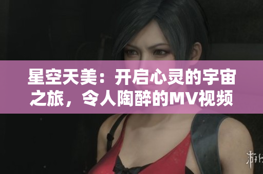 星空天美：開啟心靈的宇宙之旅，令人陶醉的MV視頻全新呈現(xiàn)