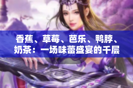 香蕉、草莓、芭樂、鴨脖、奶茶：一場(chǎng)味蕾盛宴的千層浪