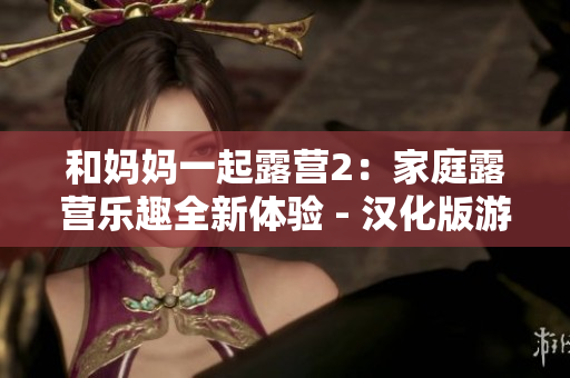 和媽媽一起露營(yíng)2：家庭露營(yíng)樂(lè)趣全新體驗(yàn) - 漢化版游戲重磅推出