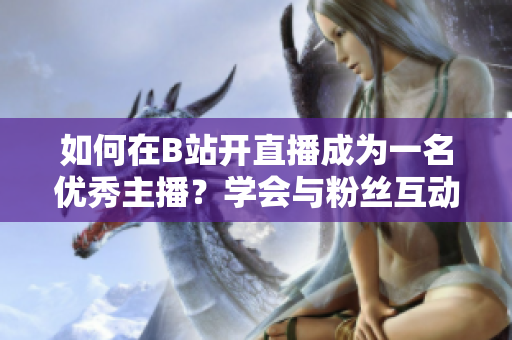 如何在B站開直播成為一名優(yōu)秀主播？學(xué)會與粉絲互動，吸引更多觀眾！