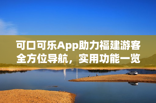 可口可樂App助力福建游客全方位導(dǎo)航，實用功能一覽