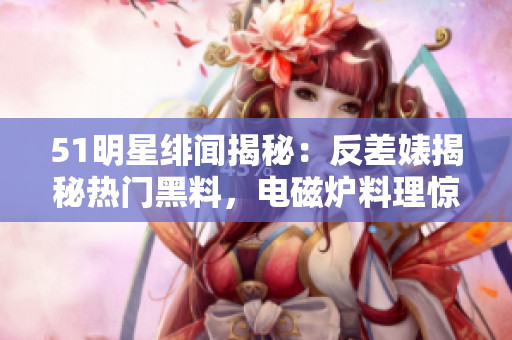 51明星緋聞揭秘：反差婊揭秘?zé)衢T(mén)黑料，電磁爐料理驚人內(nèi)幕大揭秘