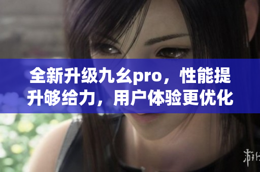 全新升級(jí)九幺pro，性能提升夠給力，用戶體驗(yàn)更優(yōu)化