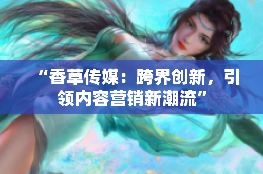 “香草傳媒：跨界創(chuàng)新，引領(lǐng)內(nèi)容營(yíng)銷新潮流”
