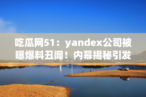 吃瓜網(wǎng)51：yandex公司被曝爆料丑聞！內(nèi)幕揭秘引發(fā)轟動(dòng)，網(wǎng)友熱議