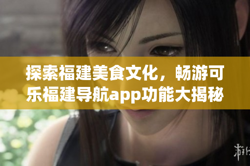 探索福建美食文化，暢游可樂福建導(dǎo)航app功能大揭秘