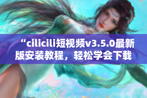 “cilicili短視頻v3.5.0最新版安裝教程，輕松學(xué)會(huì)下載和使用”