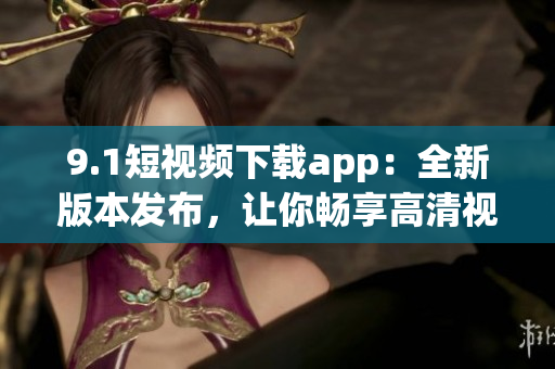 9.1短視頻下載app：全新版本發(fā)布，讓你暢享高清視頻快速下載