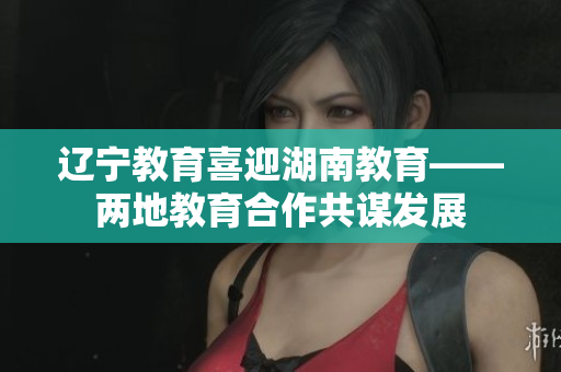 遼寧教育喜迎湖南教育——兩地教育合作共謀發(fā)展