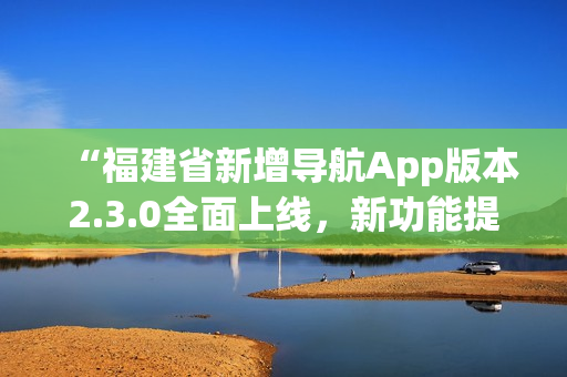 “福建省新增導(dǎo)航App版本2.3.0全面上線，新功能提升用戶體驗”