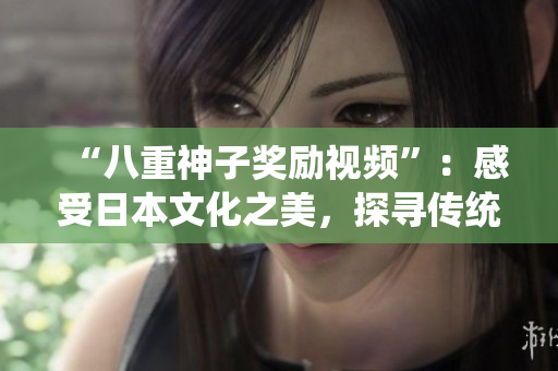 “八重神子獎勵視頻”：感受日本文化之美，探尋傳統(tǒng)藝術(shù)的魅力