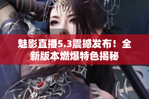 魅影直播5.3震撼發(fā)布！全新版本燃爆特色揭秘