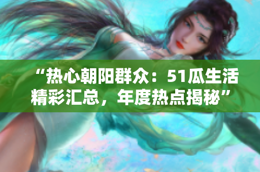“熱心朝陽群眾：51瓜生活精彩匯總，年度熱點揭秘”