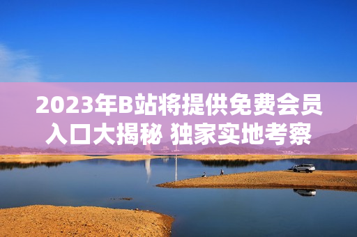 2023年B站將提供免費會員入口大揭秘 獨家實地考察！