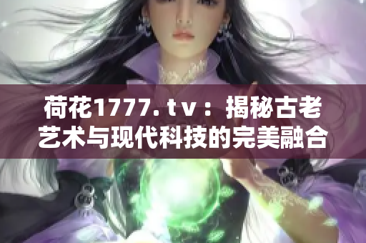 荷花1777. tⅴ：揭秘古老藝術(shù)與現(xiàn)代科技的完美融合