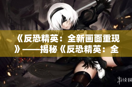《反恐精英：全新畫面重現(xiàn)》——揭秘《反恐精英：全球攻勢》高清大片制作幕后真相