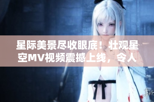 星際美景盡收眼底！壯觀星空MV視頻震撼上線，令人心曠神怡，美不勝收