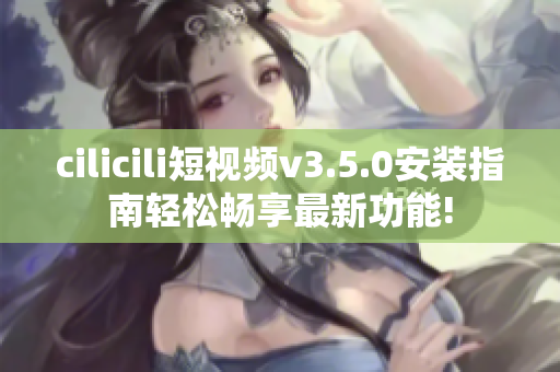 cilicili短視頻v3.5.0安裝指南輕松暢享最新功能!