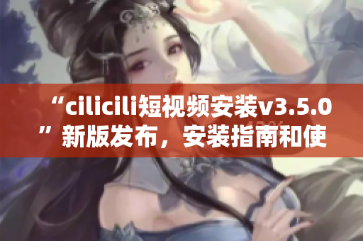 “cilicili短視頻安裝v3.5.0”新版發(fā)布，安裝指南和使用技巧詳解