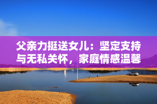 父親力挺送女兒：堅定支持與無私關(guān)懷，家庭情感溫馨感人。