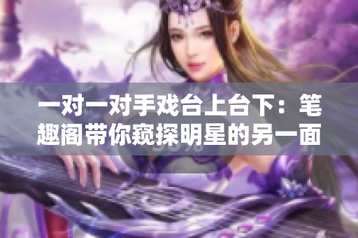 一對(duì)一對(duì)手戲臺(tái)上臺(tái)下：筆趣閣帶你窺探明星的另一面