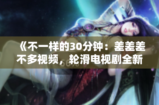 《不一樣的30分鐘：差差差不多視頻，輪滑電視劇全新改編》