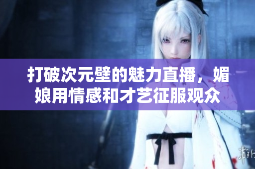 打破次元壁的魅力直播，媚娘用情感和才藝征服觀眾