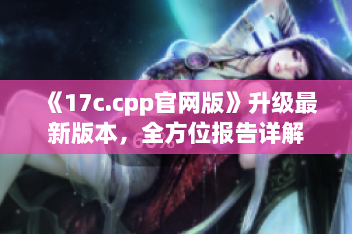 《17c.cpp官網(wǎng)版》升級(jí)最新版本，全方位報(bào)告詳解