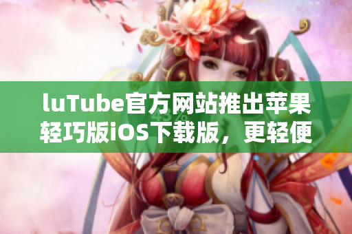 luTube官方網站推出蘋果輕巧版iOS下載版，更輕便更快捷