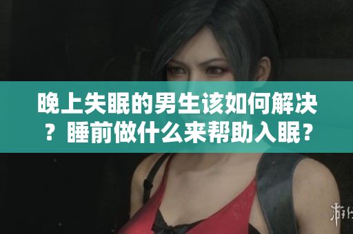 晚上失眠的男生該如何解決？睡前做什么來幫助入眠？