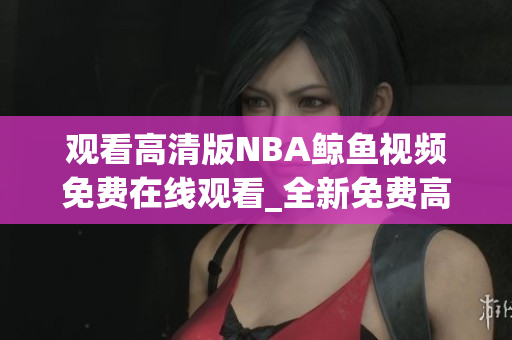 觀看高清版NBA鯨魚視頻免費(fèi)在線觀看_全新免費(fèi)高清NBA鯨魚視頻大放送