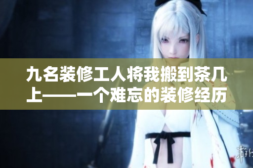 九名裝修工人將我搬到茶幾上——一個難忘的裝修經歷