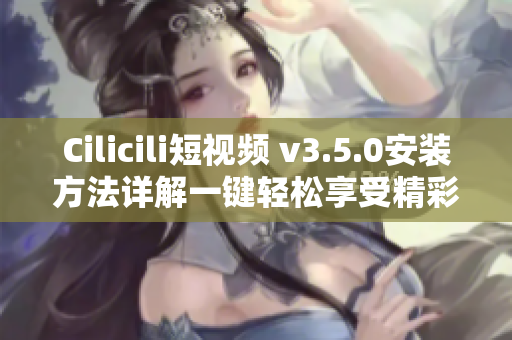 Cilicili短視頻 v3.5.0安裝方法詳解一鍵輕松享受精彩視頻!